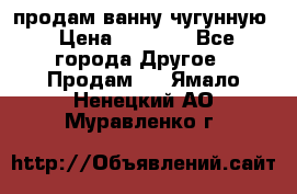  продам ванну чугунную › Цена ­ 7 000 - Все города Другое » Продам   . Ямало-Ненецкий АО,Муравленко г.